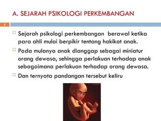 A. SEJARAH PSIKOLOGI PERKEMBANGAN
 Sejarah psikologi perkembangan berawal ketika
para ahli mulai berpikir tentang hakikat anak.
 Pada mulanya anak dianggap sebagai miniatur
orang dewasa, sehingga perlakuan terhadap anak
sebagaimana perlakuan terhadap orang dewasa.
 Dan ternyata pandangan tersebut keliru
2
 