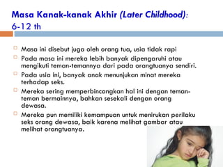 Masa Kanak-kanak Akhir (Later Childhood):
6-12 th
 Masa ini disebut juga oleh orang tua, usia tidak rapi
 Pada masa ini mereka lebih banyak dipengaruhi atau
mengikuti teman-temannya dari pada orangtuanya sendiri.
 Pada usia ini, banyak anak menunjukan minat mereka
terhadap seks.
 Mereka sering memperbincangkan hal ini dengan teman-
teman bermainnya, bahkan sesekali dengan orang
dewasa.
 Mereka pun memiliki kemampuan untuk menirukan perilaku
seks orang dewasa, baik karena melihat gambar atau
melihat orangtuanya.
 