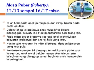 Masa Puber (Puberty):
12/13 sampai 16/17 tahun.
 Telah haid pada anak perempuan dan mimpi basah pada
anak laki-laki.
 Dalam tahap ini biasanya anak mulai kritis dalam
menanggapi sesuatu ide atau pengetahuan dari orang lain.
 Pada masa puber biasanya seorang anak menunjukkan
kekuatan intelektual dan energi fisik yang kuat.
 Hanya saja kekuatan itu tidak dibarengi dengan kemauan
yang kuat pula.
 Ketidakseimbangan ini biasanya terjadi karena pada saat
itu seorang anak mulai belajar menentukan tujuan serta
keinginan yang dianggap sesuai baginya untuk memperoleh
kebahagiaan.
 