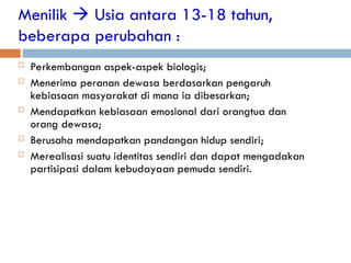Menilik  Usia antara 13-18 tahun,
beberapa perubahan :
 Perkembangan aspek-aspek biologis;
 Menerima peranan dewasa berdasarkan pengaruh
kebiasaan masyarakat di mana ia dibesarkan;
 Mendapatkan kebiasaan emosional dari orangtua dan
orang dewasa;
 Berusaha mendapatkan pandangan hidup sendiri;
 Merealisasi suatu identitas sendiri dan dapat mengadakan
partisipasi dalam kebudayaan pemuda sendiri.
 