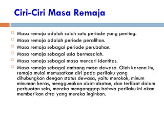 Ciri-Ciri Masa Remaja
 Masa remaja adalah salah satu periode yang penting.
 Masa remaja adalah periode peralihan.
 Masa remaja sebagai periode perubahan.
 Masa remaja sebagai usia bermasalah.
 Masa remaja sebagai masa mencari identitas.
 Masa remaja sebagai ambang masa dewasa. Oleh karena itu,
remaja mulai memusatkan diri pada perilaku yang
dihubungkan dengan status dewasa, yaitu merokok, minum
minuman keras, menggunakan obat-obatan, dan terlibat dalam
perbuatan seks, mereka menganggap bahwa perilaku ini akan
memberikan citra yang mereka inginkan.
 