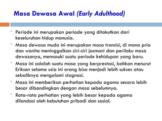 Masa Dewasa Awal (Early Adulthood)
 Periode ini merupakan periode yang ditakutkan dari
keseluruhan hidup manusia.
 Masa dewasa muda ini merupakan masa transisi, di mana pria
dan wanita meninggalkan ciri-ciri jasmani dan perilaku masa
dewasanya, memasuki suatu periode kehidupan yang baru.
 Masa ini adalah suatu masa yang berprestasi, bahkan menurut
Erikson selama usia ini orang bisa menjadi lebih sukses atau
sebaliknya mengalami stagnasi.
 Masa ini memberikan perhatian kepada agama secara lebih
besar dibandingkan dengan masa sebelumnya.
 Rata-rata perhatian yang lebih besar kepada agama
dilandasi oleh kebutuhan pribadi dan sosial.
 