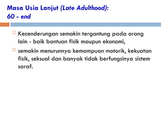 Masa Usia Lanjut (Late Adulthood):
60 - end
 Kecenderungan semakin tergantung pada orang
lain - baik bantuan fisik maupun ekonomi,
 semakin menurunnya kemampuan motorik, kekuatan
fisik, seksual dan banyak tidak berfungsinya sistem
saraf.
 