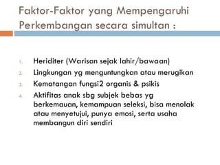 Faktor-Faktor yang Mempengaruhi
Perkembangan secara simultan :
1. Heriditer (Warisan sejak lahir/bawaan)
2. Lingkungan yg menguntungkan atau merugikan
3. Kematangan fungsi2 organis & psikis
4. Aktifitas anak sbg subjek bebas yg
berkemauan, kemampuan seleksi, bisa menolak
atau menyetujui, punya emosi, serta usaha
membangun diri sendiri
 