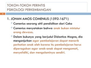 TOKOH-TOKOH PERINTIS
PSIKOLOGI PERKEMBANGAN
1. JOHAN AMOS COMENIUS (1592-1671)
 Comenius seorang ahli pendidikan dari Ceko
 Comenius menyatakan bahwa anak bukan miniatur
orang dewasa.
 Dalam bukunya yang berjudul Didactica Magna, dia
menganjurkan agar pembelajaran dapat menarik
perhatian anak oleh karena itu pembelajaran harus
diperagakan agar anak-anak dapat mengamati,
menyelidiki, dan mengalaminya sendiri.
3
 