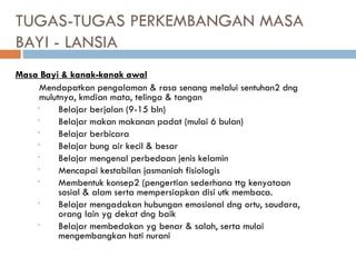 TUGAS-TUGAS PERKEMBANGAN MASA
BAYI - LANSIA
Masa Bayi & kanak-kanak awal
Mendapatkan pengalaman & rasa senang melalui sentuhan2 dng
mulutnya, kmdian mata, telinga & tangan
• Belajar berjalan (9-15 bln)
• Belajar makan makanan padat (mulai 6 bulan)
• Belajar berbicara
• Belajar bung air kecil & besar
• Belajar mengenal perbedaan jenis kelamin
• Mencapai kestabilan jasmaniah fisiologis
• Membentuk konsep2 (pengertian sederhana ttg kenyataan
sosial & alam serta mempersiapkan disi utk membaca.
• Belajar mengadakan hubungan emosional dng ortu, saudara,
orang lain yg dekat dng baik
• Belajar membedakan yg benar & salah, serta mulai
mengembangkan hati nurani
 