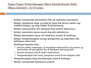 Tugas-Tugas Perkembangan Masa Kanak-Kanak Akhir
(Masa Sekolah) : 6-12 bulan
 Belajar memperoleh ketrampilan fisik utk melakukan permainan
 Belajar membentuk sikap yg sehat & aman thd dirinya sendiri sng
makhluk biologis yg sdng tumbuh & berkembang.
 Belajar menyesuaikan diri (bergaul) dng teman2 sebayanya.
 Belajar memainkan peran sesuai dng jenis kelaminnya.
 Belajar ketrampilan dasar utk membaca, menulis & berhitung
 Belajar mengembangkan konsep (pengertian) yg diperlukan dlm
kehidupan sehari-hari
Bimbingan kepada anak :
 Banyak melihat, mendengar, & mengalami sebanyak2nya ttg sesuatu yg
bermanfaat utk peningkatan ilmu & kehidupan bermasyarakat
 Banyak membaca buku & madia cetak lainnya
 Mengembangkan hati nurani, pengertian moral & tata tingkatan nilai
 Mengembangkan sikap thd kelompok sosial & lembaga
 Belajar memperoleh kebebasan pribadi
 