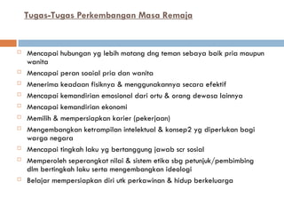 Tugas-Tugas Perkembangan Masa Remaja
 Mencapai hubungan yg lebih matang dng teman sebaya baik pria maupun
wanita
 Mencapai peran soaial pria dan wanita
 Menerima keadaan fisiknya & menggunakannya secara efektif
 Mencapai kemandirian emosional dari ortu & orang dewasa lainnya
 Mencapai kemandirian ekonomi
 Memilih & mempersiapkan karier (pekerjaan)
 Mengembangkan ketrampilan intelektual & konsep2 yg diperlukan bagi
warga negara
 Mencapai tingkah laku yg bertanggung jawab scr sosial
 Memperoleh seperangkat nilai & sistem etika sbg petunjuk/pembimbing
dlm bertingkah laku serta mengembangkan ideologi
 Belajar mempersiapkan diri utk perkawinan & hidup berkeluarga
 