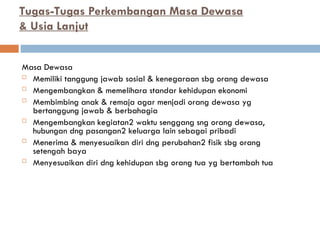 Tugas-Tugas Perkembangan Masa Dewasa
& Usia Lanjut
Masa Dewasa
 Memiliki tanggung jawab sosial & kenegaraan sbg orang dewasa
 Mengembangkan & memelihara standar kehidupan ekonomi
 Membimbing anak & remaja agar menjadi orang dewasa yg
bertanggung jawab & berbahagia
 Mengembangkan kegiatan2 waktu senggang sng orang dewasa,
hubungan dng pasangan2 keluarga lain sebagai pribadi
 Menerima & menyesuaikan diri dng perubahan2 fisik sbg orang
setengah baya
 Menyesuaikan diri dng kehidupan sbg orang tua yg bertambah tua
 