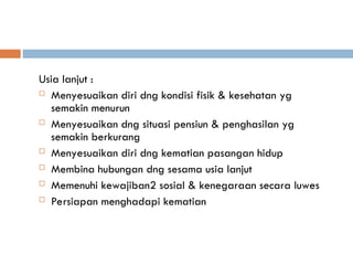 Usia lanjut :
 Menyesuaikan diri dng kondisi fisik & kesehatan yg
semakin menurun
 Menyesuaikan dng situasi pensiun & penghasilan yg
semakin berkurang
 Menyesuaikan diri dng kematian pasangan hidup
 Membina hubungan dng sesama usia lanjut
 Memenuhi kewajiban2 sosial & kenegaraan secara luwes
 Persiapan menghadapi kematian
 