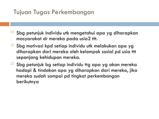 Tujuan Tugas Perkembangan
 Sbg petunjuk individu utk mengetahui apa yg diharapkan
masyarakat dr mereka pada usia2 ttt.
 Sbg motivasi kpd setiap individu utk melakukan apa yg
diharapkan dari mereka oleh kelompok sosial pd usia ttt
sepanjang kehidupan mereka.
 Sbg petunjuk bg setiap individu ttg apa yg akan mereka
hadapi & tindakan apa yg diharapkan dari mereka, jika
mereka sudah sampai pd tingkat perkembangan
berikutnya
 