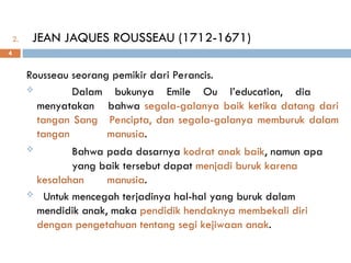 2. JEAN JAQUES ROUSSEAU (1712-1671)
Rousseau seorang pemikir dari Perancis.
 Dalam bukunya Emile Ou l’education, dia
menyatakan bahwa segala-galanya baik ketika datang dari
tangan Sang Pencipta, dan segala-galanya memburuk dalam
tangan manusia.
 Bahwa pada dasarnya kodrat anak baik, namun apa
yang baik tersebut dapat menjadi buruk karena
kesalahan manusia.
 Untuk mencegah terjadinya hal-hal yang buruk dalam
mendidik anak, maka pendidik hendaknya membekali diri
dengan pengetahuan tentang segi kejiwaan anak.
4
 