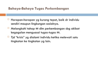 Bahaya-Bahaya Tugas Perkembangan
 Harapan-harapan yg kurang tepat, baik dr individu
sendiri maupun lingkungan sosialnya.
 Melangkahi tahap ttt dlm perkembangan sbg akibat
kegagalan menguasai tugas-tugas ttt.
 Tjd “krisis” yg dialami individu ketika melewati satu
tingkatan ke tingkatan yg lain.
 