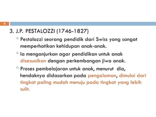 3. J.P. PESTALOZZI (1746-1827)
 Pestalozzi seorang pendidik dari Swiss yang sangat
memperhatikan kehidupan anak-anak.
 Ia menganjurkan agar pendidikan untuk anak
disesuaikan dengan perkembangan jiwa anak.
 Proses pembelajaran untuk anak, menurut dia,
hendaknya didasarkan pada pengalaman, dimulai dari
tingkat paling mudah menuju pada tingkat yang lebih
sulit.
5
 