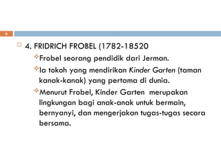  4. FRIDRICH FROBEL (1782-18520
Frobel seorang pendidik dari Jerman.
Ia tokoh yang mendirikan Kinder Garten (taman
kanak-kanak) yang pertama di dunia.
Menurut Frobel, Kinder Garten merupakan
lingkungan bagi anak-anak untuk bermain,
bernyanyi, dan mengerjakan tugas-tugas secara
bersama.
6
 