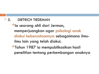  5. DIETRICH TIEDEMAN
Ia seorang ahli dari Jerman,
memperjuangkan agar psikologi anak
diakui keberadaannya sebagaimana ilmu-
ilmu lain yang telah diakui.
Tahun 1987 ia mempublikasikan hasil
penelitian tentang perkembangan anaknya
7
 