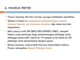 6. WILHELM PREYER
 Preyer seorang ahli dari Jerman yg juga melakukan penelitian.
 Selama 3 tahun ia mempelajari perkembangan motorik,
bahasa, ingatan, dan kemauan anaknya dgn observasi dan
eksperimen.
 Buku yang ia tulis DIE SEELE DES KINDES (1882) menjadi
bahan yang berharga bagi perkembangan psikologi anak,
sehingga pada akhir abad ke-19 sampai awal abad ke-20
psikologi anak berkembang dengan pesat.
 Berkas jasanya, masyarakat ilmuwan menyatakan bahwa
Preyer merupakan Bapak Psikologi Anak.
8
 