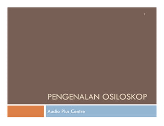 1
PENGENALAN OSILOSKOP
Audio Plus Centre
 
