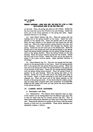 on the axle. Place the spring seat plate on the U-bolts. Install the 
the four nuts that secure the U-bolts to the axle housing. Install the 
lower end of the shock absorbers to the spring seat plate. Apply 
specified lubricant to all fittings. 
(2) 83). Place the spring with the 
bushing end in the spring bracket on the frame. Insert the outer 
shackle on the shackle bolt. Insert the shackle bolt in the spring. 
Place the inner shackle on the shackle bolt and install the nut and 
cotter pin. Place the torque reaction spring between the inner and 
outer shackles. Insert the shackle bolt through the shackle and 
spring. Install the nut and cotter pin on the shackle bolt. Raise the 
forward end of the spring and insert the spring shackle in the spring. 
Install the spring shackle bushings with the grease fittings facing out-ward 
on the spring shackles. Place the spring U-bolts on the axle 
housing. Raise the torque reaction spring onto the U-bolts. Install 
the four nuts to the U-bolts. Install the lower end of the shock ab 
sorber to the torque reaction spring. Apply specified lubricant to 
all fittings. 
(3) 77). Place the rear spring with the bush-ing 
end in the spring bracket on the frame. Insert the spring shackle 
bolt in the spring with the grease fitting facing outward. Raise the 
rear end of the spring and insert the spring shackle in the spring and 
in the bracket on the frame. Install the two spring shackle bushings 
with the grease fitting facing outward. Place the spring U-bolts in 
position on the axle housing. Place the spring seat plate on the 
U-bolts. Install the four nuts that secure the spring seat plate to 
the U-bolts. Insert a rubber mounting in each side of each shock 
absorber eye. Place the lower end of the shock absorber on the 
bracket at the spring seat plate. If new shock absorber rubber mount-ings 
are being used, compress them with compressor 41-C-2554400. 
Install the flat washer and cotter pin that secure the shock absorber 
to the spring seat plate. 
37. GABRIEL SHOCK ABSORBER. 
a. Description and Data. 
(1) The Gabriel shock absorbers used on some 
of the vehicles can be distinguished from the Monroe type (par. 38) 
in that the upper tube has no cutaway section (fig. 87). of 
these direct-acting shock absorbers are used, one at each side of each 
axle. These shock absorbers are sealed at the factory with the proper 
amount of fluid and are non-refillable. These shock absorbers are 
adjustable (subpar. e, below). 
104 
 
