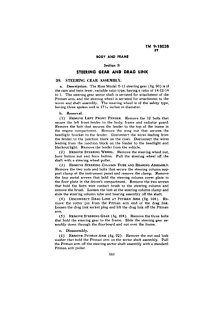 39 
Section II 
STEERING GEAR ASSEMBLY. 
a. Description. The Ross Model T-12 steering gear (fig. 90) is of 
the cam and twin lever, variable ratio type, having a ratio of 14-12-14 
to 1. The steering gear sector shaft is serrated for attachment of the 
Pitman arm, and the steering wheel is serrated for attachment to the 
worm and shaft assembly. The steering wheel is of the safety type, 
having three spokes and is 17% inches in diameter. 
h. Removal. 
( 1) REMOVE LEFT FRONT FENDER. Remove the 12 bolts that 
secure the left front fender to the body, frame and radiator guard. 
Remove the bolt that secures the fender to the top of the frame in 
the engine compartment. Remove the wing nut that secures the 
headlight bracket to the fender. Disconnect the wires leading from 
the fender to the junction block on the cowl. Disconnect the wires 
leading from the junction block on the fender to the headlight and 
blackout light. Remove the fender from the vehicle. 
(2 ) REMOVE STEERING WHEEL. Remove the steering wheel nut, 
horn button nut and horn button. Pull the steering wheel off the 
shaft with a steering wheel puller. 
(3) REMOVE STEERING COLUMN TUBE AND BEARING ASSEMBLY. 
Remove the two nuts and bolts that secure the steering column sup-port 
clamp at the instrument panel and remove the clamp. Remove 
the four metal screws that hold the steering column cover plate to 
the floor plate in the driver’s compartment. Remove the two screws 
that hold the horn wire contact brush to the steering column and 
remove the brush. Loosen the bolt at the steering column clamp and 
slide the steering column tube and bearing assembly off the shaft. 
(4) DISCONNECT DRAG LINK AT PITMAN ARM (fig. 104). Re-move 
the cotter pin from the-- Pitman arm end of the drag link. 
Loosen the drag link socket plug and lift the drag link off the Pitman 
arm. 
(5) REMOVE STEERING GEAR (fig. 104). Remove the three bolts 
that hold the steering gear to the frame. Slide the steering gear as-sembIy 
down through the floorboard and out over the frame. 
c. Disassembly. 
( 1) REMOVE PITMAN ARM (fig. 92). Remove the nut and lock 
washer that hold the Pitman arm on the sector shaft assembly. Pull 
the Pitman arm off the steering sector shaft assembly with a standard 
Pitman arm puller. 
111 
 