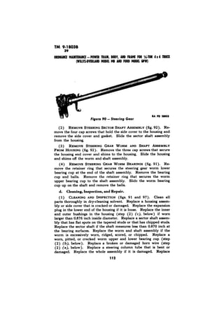TM 9-18038 
IA PD 25555 
Figure 90 - Steering Gear 
(2) REMOVE STEERING SECTOR SHAFT ASSEMBLY (fig, 92). Re-move 
the four cap screws that hold the side cover to the housing and 
remove the side cover and gasket. Slide the sector shaft assembly 
from the housing. 
(3) REMOVE STEERING GEAR WORM AND SHAFT AS%MBLY 
FROM HOUSING (fig. 92). Remove the three cap screws that secure 
the housing end cover and shims to the housing. Slide the housing 
and shims off the worm and shaft assembly. 
(4) REMOVE STEERING GEAR WORM BEARINGS (fig. 91). Re-move 
the retainer ring that secures the steering gear worm lower 
bearing cup at the end of the shaft assembly. Remove the bearing 
cup and balls. Remove the retainer ring that secures the worm 
upper bearing cup to the shaft assembly. Slide the worm bearing 
cup up on the shaft and remove the balls. 
d. Cleaning, Inspection, and Repair. 
( 1) CLEANING AND INSPECTION (figs. 91 and 97). Clean all 
parts thoroughly in dry-cleaning solvent Replace a housing assem-bly 
or side cover that is cracked or damaged. Replace the expansion 
plug in the lower end of the housing if it is loose. Replace the inner 
and outer bushings in the housing (step (2 ) (c), below) if worn 
larger than 0.876 inch inside diameter. Replace a sector shaft assem-bly 
that has flat spots on the tapered studs or that has chipped studs. 
Replace the sector shaft if the shaft measures less than 0.870 inch at 
the bearing surfaces. Replace the worm and shaft assembly if the 
worm is excessively worn, ridged, scored, or chipped. Replace a 
worn, pitted, or cracked worm upper and lower bearing cup (step 
(2) (b), below). Replace a broken or damaged horn wire (step 
(2) (a), below). Replace a steering column tube that is bent or 
damaged. Replace the whole assembly if it is damaged Replace 
112 
 