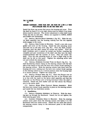 TM 9-18038 
Install the three cap screws that secure the housing end cover. Turn 
the shaft by hand, if it is too tight, shims must be added, if too loose, 
shims must be removed. The correct adjustment is when shaft turns 
freely but has no end play. Shims are supplied in 0.0035, 0.0025 
and 0.0065 inch thicknesses. 
(3) INSTALL SECTOR SHAFT ASSEMBLY (fig. 92). Slide the sec-tor 
shaft assembly into the housing, making sure the two tapered 
studs engage in the worm. 
(4) INSTALL SIDE COVER ON HOUSING. Install a new side cover 
gasket and cover on the housing. Install the side adjusting screw 
and lock nut in the side cover (fig. 92). Turn the shaft counter-clockwise 
until the shaft cannot be turned any farther. Turn the 
shaft clockwise until it cannot be turned any farther, counting the 
complete and part revolutions of the shaft and then turn the shaft 
counterclockwise half the number of turns. This will center the 
shaft. Turn the side adjusting screw in, until a slight drag on the 
shaft can be felt at this point. Tighten the adjusting screw lock 
nut and recheck the adjustment. 
(5) INSTALL STEERING COLUMN TUBE ON SHAPT (fig. 91). In-stall 
the steering column clamp on the steering column with the bolt 
side of the clamp in line with the horn wire contact brush opening in 
the steering column. Slide the steering column tube down onto the 
housing end cover, making sure the horn wire contact brush opening 
in the steering column is in a vertical position when the housing base 
is in normal position. Tighten the clamp bolt. 
(6) INSTALL PITMAN ARM (fig. 9 1). Place the Pitman arm on 
the sector shaft assembly, making sure the line on the Pitman arm 
is in line with the mark on the sector shaft assembly and that the 
ball joint on the Pitman arm is facing downward when the shaft is 
centered. Install the lock washer and nut that secure the Pitman 
arm to the sector shaft. 
(7) INSTALL HORN WIRE CONTACT BRUSH ASSEMBLY. Hold 
the horn wire contact brush assembly in place on the steering column 
and install the two hold-down screws. 
f. Installation. 
( 1) INSTALL STEERING ASSEMBLY IN VEHICLE. Slide the steer-ing 
gear up through the floorboard. Install, but do not tighten, the 
three steering gear bolts. 
(2) CONNECT STEERING GEAR TO BRACKET. Slide the steering 
column cover plate down the steering column and fasten it to the 
floorboard with four metal screws. Install the two bolts that secure 
the steering column clamp to the instrument panel in the driver’s 
compartment. 
118 
 