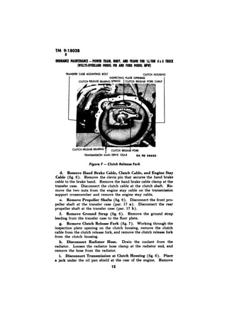 Cl 
Clutch Fork 
d. Remove Hand Brake Cable, Clutch Cable, and Engine Stay 
Cable (fig. 6). Remove the clevis pin that secures the hand brake 
cable to the brake band. Remove the hand brake cable clamp at the 
transfer case. Disconnect the clutch cable at the clutch shaft. Re-move 
the two nuts from the engine stay cable on the transmission 
support crossmember and remove the engine stay cable. 
e. Remove Propeller Shafts (fig. 6). Disconnect the front pro-peller 
shaft at the transfer case (par. 17 a). Disconnect the rear 
propeller shaft at the transfer case (par. 17 b). 
f. Remove Ground Strap (fig. 6). Remove the ground strap 
leading from the transfer case to the floor plate. 
g. Remove Clutch Release Fork (fig. 7). Working through the 
inspection plate opening on the clutch housing, remove the clutch 
cable from the clutch release fork, and remove the clutch release fork 
from the clutch housing. 
h. Disconnect Radiator Hose. Drain the coolant from the 
radiator. Loosen the radiator hose clamp at the radiator end, and 
remove the hose from the radiator. 
i. Dieconnect Transmission at Clutch Housing (fig. 6). Place 
a jack under the oil pan shield at the rear of the engine. Remove 
12 
 