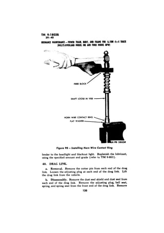 TM 9.18038 
fender to the headlight and blackout light. Replenish the lubricant, 
using the specified amount and grade (refer to TM g-803). 
DRAG LINK. 
a. Removal. Remove the cotter pin from each end of the drag 
link. Loosen the adjusting plug at each end of the drag link. Lift 
the drag link from the vehicle. 
b. Disassembly. Remove the dust seal shield and dust seal from 
each end of the drag link. Remove the adjusting plug, ball seat, 
spring, and spring seat from the front end of the drag Sink. Remove 
120 
 