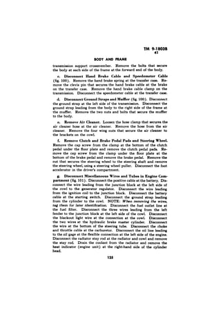 TM 9-18038 
41 
BODY AND FRAME 
transmission support crossmember. Remove the bolts that secure 
the body at each side of the frame at the forward end of the body. 
c. Disconnect Hand Brake Cable and Speedometer Cable 
(fig. 100). Remove the hand brake spring at the transfer case. RP 
move the clevis pin that secures the hand brake cable at the brake 
on the transfer case. Remove the hand brake cable clamp on the 
transmission. Disconnect the speedometer cable at the transfer case. 
d. Disconnect Ground Straps and Muffler (fig. 100). Disconnect 
the ground strap at the left side of the transmission. Disconnect the 
ground strap leading from the body to the right side of the frame at 
the muffler. Remove the two nuts and bolts that secure the muffler 
to the body. 
e. Remove Air Cleaner. Loosen the hose clamp that secures the 
air cleaner hose at the air cleaner. Remove the hose from the air 
cleaner. Remove the four wing nuts that secure the air cleaner to 
the brackets on the cowl. 
f. Remove Clutch and Brake Pedal Pads and Steering Wheel. 
Remove the cap screw from the clamp at the bottom of the clutch 
pedal under the floor plate and remove the clutch pedal pads. Re-move 
the cap screw from the clamp under the floor plate at the 
bottom of the brake pedal and remove the brake pedal. Remove the 
nut that secures the steering wheel to the steering shaft and remove 
the steering wheel, using a steering wheel puller. Disconnect the foot 
accelerator in the driver’s compartment. 
g. Disconnect Miscellaneous Wires and Tubes in Engine Com-partment 
(fig. 10 1) . Disconnect the positive cable at the battery. Dis-connect 
the wire leading from the junction block at the left side of 
the cowl to the generator regulator. Disconnect the wire leading 
from the ignition coil to the junction block. Disconnect the battery 
cable at the starting switch. Disconnect the ground strap leading 
from the cylinder to the cowl. NOTE: When removing the wires, 
Disconnect the fuel outlet line at 
the fuel filter. Disconnect the three wires leading from the left 
fender to the junction block at the left side of the cowl. Disconnect 
the blackout light wire at the connection at the cowl. Disconnect 
the two wires at the hydraulic brake master cylinder. Disconnect 
the wire at the bottom of the steering tube. Disconnect the choke 
and throttle cable at the carburetor. Disconnect the oil line leading 
to the oil gage at the flexible connection at the left side of the engine. 
Disconnect the radiator stay rod at the radiator and cowl and remove 
the stay rod. Drain the coolant from the radiator and remove the 
heat indicator (engine unit) at the right-hand side of the cylinder 
head. 
125 
 