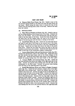 h. Remove Body From Frame (fig. 102). Install a rope on the 
two forward lifting handles on the body and raise the body slowly off 
the frame. While raising the body, move it toward the rear of the 
vehicle until the steering tube is clear of the body. Remove the body 
from the vehicle. 
42. INSTALLATION. 
a. Place Body in Position on Frame (fig. 102). Install a rope on 
the two lifting handles at the forward end of the body. Position the 
body over the chassis. Line up the steering post with the hole pro-vided 
in the floor plate of the body. Lower the body slowly and at 
the same time roll the chassis under the body so as to follow the 
angle of the steering post until the body is resting on the frame. 
h. Install Body Bolts (fig. 100). Install the two bolts that secure 
the body to each side of the frame at the forward end of the body. 
Install the four bolts that secure the body to the rear crossmember of 
the frame. Install the two bolts that secure the body to the pintle 
hook brace. Install the two bolts that secure the body to the two 
brackets on each frame side member. Install the bolt that secures the 
body to each side of the transmission support crossmember. 
Connect Hand Brake Cable and Speedometer Cable (fig. 100). 
Connect the speedometer cable to the transfer case. Install the clevis 
pin that secures the hand brake cable at the brake linkage on the 
transfer case. Install the hand brake cable clamp to the transmission. 
Install the spring leading from the hand brake to the floor plate. 
d. Connect Muffler and Ground Straps (fig 100). Install the 
two nuts and bolts that secure the muffler to the right..hand side of the 
body. Connect the ground strap leading from the left side of the 
transmission to the floor plate. Connect the ground strap leading 
from the body to the right-hand side of the frame. 
e. Install Miscellaneous Wires and Tubes in Engine Compart-ment 
(fig. 101). Install the heat indicator (engine unit) at the right-hand 
side of the cylinder head. Install the radiator stay rod to the 
radiator and at the cowl. Connect the gage oil line at the flexible con-nection 
on the left side of the cylinder block. Connect the choke and 
throttle cables at the carburetor. Connect the horn wire at the bot-tom 
of the steering post. Connect the two stop light wires at the 
hydraulic brake master cylinder. Connect the blackout light wire at 
the connection at the cowl. Connect the three headlight wires on the 
left fender to junction block at the left side of the cowl. Connect the 
ground strap leading from the rear of the cylinder head to the cowl. 
Connect the battery cable at the starting motor switch Connect the 
wire leading from the coil to the junction block at the right-hand side 
 