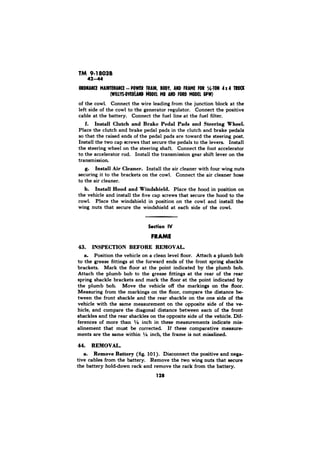 42-44 
MODEL AND FORD MODEL ww) 
of the cowl. Connect the wire leading from the junction block at the 
left side of the cowl to the generator regulator. Connect the positive 
cable at the battery. Connect the fuel line at the fuel filter. 
f. Install Clutch and Brake Pedal Pade and Steering Wheel. 
Place the clutch and brake pedal pads in the clutch and brake pedals 
so that the raised ends of the pedal pads are toward the steering post. 
Install the two cap screws that secure the pedals to the levers. Install 
the steering wheel on the steering shaft. Connect the foot accelerator 
to the accelerator rod. Install the transmission gear shift lever on the 
transmission. 
g. Install Air Cleaner. Install the air cleaner with four wing nuts 
securing it to the brackets on the cowl. Connect the air cleaner hose 
to the air cleaner. 
Install Hood and Windshield. Place the hood in position on 
the vehicle and install the five cap screws that secure the hood to the 
cowl. Place the windshield in position on the cowl and install the 
wing nuts that secure the windshield at each side of the cowl, 
Section IV 
FRAME 
43. INSPECTION BEFORE REMOVAL. 
a. Position the vehicle on a clean level floor. Attach a plumb bob 
to the grease fittings at the forward ends of the front spring shackle 
brackets. Mark the floor at the point indicated by the plumb bob. 
Attach the plumb bob to the grease fittings at the rear of the rear 
spring shackle brackets and mark the floor at the point indicated by 
the plumb bob. Move the vehicle off the markings on the floor. 
Measuring from the markings on the floor, compare the distance be-tween 
the front shackle and the rear shackle on the one side of the 
vehicle with the same measurement on the opposite side of the ve-hicle, 
and compare the diagonal distance between each of the front 
shackles and the rear shackles on the opposite side of the vehicle. Dif-ferences 
of more than 19” inch in these measurements indicate mis-alinement 
that must be corrected. If these comparative measure-ments 
are the same within i/4 inch, the frame is not misalined. 
44. REMOVAL. 
a. Remove Battery (fig. 101). Disconnect the positive and nega-tive 
cables from the battery. Remove the two wing nuts that secure 
the battery hold-down rack and remove the rack from the battery. 
128 
 