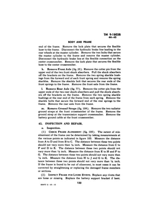 TM 9-18038 
end of the frame. Remove the lock plate that secures the flexible 
hose to the frame. Disconnect the hydraulic brake line leading to the 
rear wheels at the master cylinder. Remove the two bolts that secure 
the master cylinder to the frame and remove the master cylinder. 
Disconnect the hydraulic brake line at the flexible connection on the 
center crossmember. Remove the lock plate that secures the flexible 
hose to the center crossmember. 
k. Remove Front Axle (fig. 35). Remove the cotter pin from the 
upper end of the two front shock absorbers. Pull the shock absorbers 
off the brackets on the frame. Remove the two spring shackle bush-ings 
from the forward end of each front spring and remove the spring 
shackles. Remove the shackle bolt that secures the rear ends of the 
front springs to the frame. Remove the front axle from the frame. 
1. Remove Rear Axle (fig. 77). Remove the cotter pin from the 
upper ends of the two rear shock absorbers and pull the shock absorb-ers 
off the brackets on the frame. Remove the two spring shackle 
bushings at the rear end of the frame from each spring. Remove the 
shackle bolts that secure the forward end of the rear springs to the 
frame. Remove the rear axle from the frame. 
m. Remove Ground Straps (fig. 104). Remove the two radiator 
ground straps at the front crossmember of the frame. Remove the 
ground strap at the transmission support crossmember. Remove the 
battery ground cable at the front crossmember. 
45. INSPECTION AND REPAIR. 
a. Inspection. 
( 1) FRAME ALINEMENT (fig. 105). The extent of mis-alinement 
of the frame can be determined by taking measurements at 
the various points as indicated in figure 105. Measure the distance 
from A to D and from B to C. The distance between these two points 
should not vary more than l/8 inch. Measure the distance from C to 
F and D to E. The distance between these two points should not 
vary more than ‘/8 inch. Measure the distance from E to H and F to 
G. The distance between these two points should not vary more than 
r/8 inch. Measure the distance from H to J and G to K. The dis-tance 
between these two points should not vary more than ‘/8 inch 
If the frame is found to be out of alinement, in most cases it can be 
corrected by straightening or replacing the damaged frame members 
or sections. 
(2) INSPECT FRAME FOR LOOSE RIVETS. Replace any rivets that 
are loose or missing. Replace the battery support bracket if bent 
133 
 