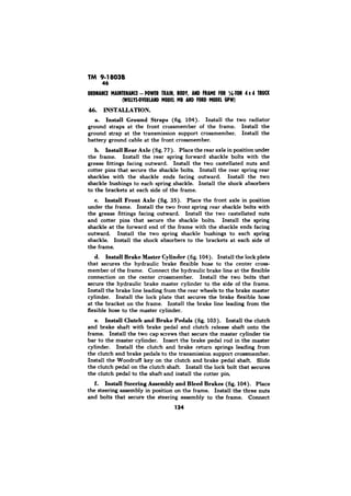 TM 9-18038 
46 
INSTALLATION. 
a. Install Ground Straps (fig. 104). Install the two radiator 
ground straps at the front crossmember of the frame. Install the 
ground strap at the transmission support crossmember. Install the 
battery ground cable at the front crossmember. 
b. Install Rear Axle (fig. 77). Place the rear axle in position under 
the frame. Install the rear spring forward shackle bolts with the 
grease fittings facing outward. Install the two castellated nuts and 
cotter pins that secure the shackle bolts. Install the rear spring rear 
shackles with the shackle ends facing outward. Install the two 
shackle bushings to each spring shackle. Install the shock absorbers 
to the brackets at each side of the frame. 
c. Install Front Axle (fig. 35). Place the front axle in position 
under the frame. Install the two front spring rear shackle bolts with 
the grease fittings facing outward. Install the two castellated nuts 
and cotter pins that secure the shackle bolts. Install the spring 
shackle at the forward end of the frame with the shackle ends facing 
outward. Install the two spring shackle bushings to each spring 
shackle. Install the shock absorbers to the brackets at each side of 
the frame. 
d. Install Brake Maeter Cylinder (fig. 104). Install the lock plate 
that secures the hydraulic brake flexible hose to the center cross-member 
of the frame. Connect the hydraulic brake line at the flexible 
connection on the center crossmember. Install the two bolts that 
secure the hydraulic brake master cylinder to the side of the frame. 
Install the brake line leading from the rear wheels to the brake master 
cylinder. Install the lock plate that secures the brake flexible hose 
at the bracket on the frame. Install the brake line leading from the 
flexible hose to the master cylinder. 
e. Install Clutch and Brake Pedals (fig. 103). Install the clutch 
and brake shaft with brake pedal and clutch release shaft onto the 
frame. Install the two cap screws that secure the master cylinder tie 
bar to the master cylinder. Insert the brake pedal rod in the master 
cylinder. Install the clutch and brake return springs leading from 
the clutch and brake pedals to the transmission support crossmember. 
Install the Woodruff key on the clutch and brake pedal shaft. Slide 
the clutch pedal on the clutch shaft. Install the lock bolt that secures 
the clutch pedal to the shaft and install the cotter pin. 
f. Install Steering Assembly and Bleed Brakes (fig. 104). Place 
the steering assembly in position on the frame. Install the three nuts 
and bolts that secure the steering assembly to the frame. Connect 
134 
 
