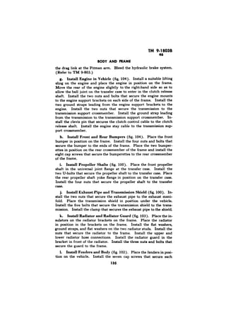 TM 9-18038 
46 
the drag link at the Pitman arm. Bleed the hydraulic brake system. 
(Refer to TM g-803.) 
g. Install Engine in Vehicle (fig, 104). Install a suitable lifting 
sling on the engine and place the engine in position on the frame. 
Move the rear of the engine slightly to the right-hand side as to 
allow the ball joint on the transfer case to enter in the clutch release 
shaft. Install the two nuts and bolts that secure the engine mounts 
to the engine support brackets on each side of the frame. Install the 
two ground straps leading from the engine support brackets to the 
engine. Install the two nuts that secure the transmission to the 
transmission support crossmember. Install the ground strap leading 
from the transmission to the transmission support crossmember. In-stall 
the clevis pin that secures the clutch control cable to the clutch 
release shaft. Install the engine stay cable to the transmission sup-port 
crossmember. 
h. Install Front and Rear Bumpers (fig. 104). Place the front 
bumper in position on the frame. Install the four nuts and bolts that 
secure the bumper to the ends of the frame. Place the two bumper-ettes 
in position on the rear crossmember of the frame and install the 
eight cap screws that secure the bumperettes to the rear crossmember 
of the frame. 
. I. Install Propeller Shafts (fig. 100). Place the front propeller 
shaft in the universal joint flange at the transfer case. Install the 
two U-bolts that secure the propeller shaft to the transfer case. Place 
the rear propeller shaft yoke flange in position on the transfer case. 
Install the four nuts that secure the propeller shaft to the transfer 
case. 
j. Install Exhaust Pipe and Transmission Shield (fig. 100). In-stall 
the two nuts that secure the exhaust pipe to the exhaust mani-fold. 
Place the transmission shield in position under the vehicle. 
Install the five bolts that secure the transmission shield to the trans-mission. 
Install the clamp that secures the exhaust pipe to the shield 
k. Install Radiator and-Radiator Guard (fig. 103). Place the in-sulators 
on the radiator brackets on the frame. Place the radiator 
in position in the brackets on the frame. Install the flat washers, 
ground straps, and flat washers on the two radiator studs. Install the 
nuts that secure the radiator to the frame. Install the upper and 
lower radiator hose connections. Install the radiator guard in the 
bracket in front of the radiator. Install the three nuts and bolts that 
secure the guard to the frame. 
1. Install Fenders and Body (fig. 102). Place the fenders in posi-tion 
on the vehicle. Install the seven cap screws that secure each 
135 
 