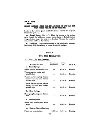 TM 9-18038 
fender to the radiator guard and to the frame. Install the body on 
the chassis (par. 41). 
m. Install Battery (fig. 101). Place the battery in the battery 
rack Install the hold-down bracket on the battery. Install the two 
wing nuts that secure the hold-down bracket. Connect the negative 
and positive cables to the battery. 
n. Lubricate. Lubricate the chassis of the vehicle with specified 
lubricants. Fill the radiator to proper level with coolant 
47. FITS AND TOLERANCES. 
Manufacturer’r 
Fit Location and Noma Fit Tolwonc. 
a. Front Springs. 
Spring bushing and shackle bolt - 
Torque reaction spring and 
shackle bolt - 
Torque reaction spring shackle 
inner bushing and lower 
shackle bolt - 
Torque reaction spring shackle 
outer bushing and lower 
shackle bolt - 
b. Rear Springs. 
Rear spring bushing and shackle 
bolt 
c. Steering Gear. 
Sector shaft bushing and sector 
shaft - 
d. Monroe Shock Absorber. 
Piston and pressure tube 0.002 in. 
136 
At Wwr 
Limit 
0.0 10 in. 
0.0 10 in. 
0.0 10 in. 
0.010 in. 
0.010 in. 
0.001 in. 
0.004 in. 
of Rr 
Running 
Running 
Running 
Running 
Running 
Running 
Running 
 
