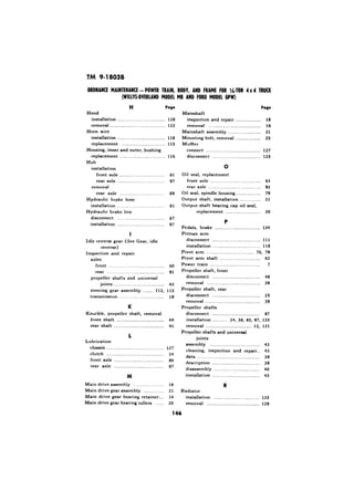 TM 9-18038 
Hood 
Page 
Mainshaft 
inspection and repair 
removal .._.._ . 
Mainshaft assembly ____._._._._, 
Mounting bolt, removal ,_...,, 
Muffler 
installation .,..__.._.......__._.................. 128 
removal .,,,...,.,.,,,,,.,.......................... 122 
Horn wire 
installation ._.,._.._........_.,.................. 118 
replacement . . . . . .. . .__.._...__.....1_15.. .. 
Housing, inner and outer, bushing 
replacement _..,._........,.___....,,........... 116 
Hub 
installation 
front axle . . . . . 81 
rear axle _.,,_.._.............. . . 97 
removal 
rear axle ..__.._._.._......_................, 89 
Hydraulic brake hose 
installation ,, .._ 81 
Hydraulic brake line 
disconnect . . . .._......._.._............... 87 
installation .._...._.........._................... 97 
I 
Idle reverse gear (See Gear, idle 
reverse) 
Inspection and repair 
axles 
front .,.._....,..............,................... 60 
rear . . . . . . . . . . . . . . . . . . . . . . . . . . . . . . . . . . . . . . 91 
propeller shafts and universal 
joints . . . . . . . . . . . . . . . . . . . . . . . . . . . . . . . . . . . . . . . . 43 
steering gear assembly 112, 113 
transmission __.............._................... 18 
K 
Knuckle, propeller shaft, removal 
front shaft . . . . . . . . . . . . . . . . . . . . . . . . . . . . . . . . . . . . . . 49 
rear shaft .___..____._._.....,...,.......,...,.... 41 
1 
Lubrication 
chassis . .._...._.,,_......_...........,............., 137 
clutch . ..._...._..._..._.,.....,..,,,...,,.,,,.,.,,, 24 
front axle .__.,._......_....._,...,,,.,,,.,,,.,,, ~ 86 
rear axle . . . . . . . . . . . . . . . ..~...................... 97 
Main drive assembly ..,.._.,,_.._..__....... 18 
Main drive gear assembly ..,,_,..,_..,.,, 2 1 
Main drive gear bearing retainer.... 14 
Main drive gear bearing rollers ,,.,,. 20 
. 
Page 
. . . . . . . . . . 18 
. 16 
,,.......,.. 21 
,........... 25 
connect ._. ._ 
disconnect . . . 
0 
127 
125 
Oil seal, replacement 
front axle . . . 
rear axle . . .._._......._.......... 
,__. . 63 
. 92 
Oil seal. spindle housing . . . . . . . 79 
Output shaft, installation ._...__.,,._._.. 31 
Output shaft bearing cap oil seal, 
replacement .,,.._,........,.,,,...,,.,, 30 
Pedals, brake . . ..__.,_.................,,...,.... 134 
Pitman arm 
disconnect . . . . . . . . . . . . . . . . . . . . . . . . . . . . . . . . . . . . . . 111 
installation . . . . . . . . . . . . . . . . . . . . . . . . . . . . . . . . . . . . . . 118 
Pivot arm _.....,,_,......__,,...............,.. 70, 79 
Pivot arm shaft ._,._.............~............. 62 
Power train . . . . . . .._............................... 7 
Propeller shaft, front 
disconnect . . . . . . . . . . . . . . . . . . . . . . . . . . . . . . . . . . . . . . 48 
removal ._....,_,,,,.,,...._............,,.,,,.... 39 
Propeller shaft, rear 
disconnect . . . . . . . . . .._.......................... 25 
removal . . . . . . . . . . . . . . ..__.......................... 39 
Propeller shafts 
disconnect . . . . . . . . . . . . . . . . . . . . . . . . . . . . . . . . . . . . . . 87 
installation . ..~ ,_._.... 24, 38. 85, 97, 135 
removal . . . . . . . . . . . . . . . . . . . . . . . . . . . . . . . . . . . . 12, 131 
Propeller shafts and universal 
joints 
assembly . . . . . .._..._..._..._............... 43 
cleaning, inspection and repair.. 43 
data . . . . . . . . . . . . . . . . . . . . . . . . . . . . . . . . . . . . . . . . . . . . . . . . 39 
description . . . . . . . . . . . . . . . . . . . . . . . . . . . . . . . . . . . . . . 39 
disassembly .._.____._.............,,.,,,,,,..,. 49 
mstallation . ..._..................,..,,,..,,,.,,. 43 
R 
Radiator 
installation . . . . . . .._............. ,,...,,...... 135 
removal . . . . . . . .._.................._...._..... 129 
 