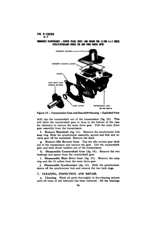 TM 9-18038 
drift, tap the countershaft out of the transmission (fig. 10). This 
will allow the countershaft gear to drop to the bottom of the case 
for clearance to remove the main drive gear. Pull the main drive 
gear assembly from the transmission. 
f. Remove Mainshaft (fig. 11). Remove the synchronizer hub 
snap ring. Slide the synchronizer assembly, second and first and re-verse 
gear off the mainshaft. Remove the shaft. 
g. Remove Idle Reverse Gear. Tap the idle reverse gear shaft 
out of the transmission and remove the gear. Lift the counter-shaft 
gear and both thrust washers out of the transmission. 
h. Disassemble Countershaft Gear (fig. 14). Remove the two 
bushings and spacer from the countershaft gear. 
i. Disassemble Main Drive Gear (fig: 13). Remove the snap 
ring and the 13 rollers from the main drive gear. 
Disassemble Synchronizer (fig. 13). Slide the synchronizer 
sleeve off the synchronizer hub and remove the two lock rings. 
7. CLEANING, INSPECTION, AND REPAIR. 
a. Cleaning. Wash all parts thoroughly in dry-cleaning solvent 
until all trace of old lubricant has been removed Oil the bearings 
16 
 