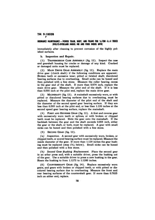 9-18038 
7 
immediately after cleaning to prevent corrosion of the highly pol-ished 
surfaces. 
b. Inspection and Repair. 
( 1) ASSEMBLY (fig. 12). Inspect the case 
and gearshaft housing for cracks or damage of any kind. Cracked 
or damaged units must be replaced 
(2) MAIN DRIVE GEAR ASSEMBLY (fig. 13). Replace the main 
drive gear (clutch shaft) if the following conditions are apparent: 
Broken teeth or excessive wear; pitted or twisted shaft; discolored 
bearing surfaces due to overheating. Small nicks can be honed and 
then polished with a fine stone. Measure the roller bearing recess 
in the gear end of the shaft. If more than 0.974 inch, replace the 
main drive gear. Measure the pilot end of the shaft. If it is less 
than OS95 inch at the pilot end, replace the main drive gear. 
(3) MAINSHAFT (fig. 13). A mainshaft excessively worn, or with 
pitted or discolored bearing surfaces due to overheating, must be 
replaced Measure the diameter of the pilot end of the shaft and 
the diameter of the second speed gear bearing surface. If they are 
less than 0.595 inch at the pilot end, or less than 1.126 inches at the 
second speed gear bearing surface, replace the mainshaft. 
(4) FIRST AND REVERSE GEAR (fig. 13). A first and reverse gear 
with excessively worn teeth or splines, or with broken or chipped 
teeth must be replaced. Slide the gear onto the main&aft. If the 
backlash between the gear and the shaft exceeds 0.005 inch, either 
the gear or the shaft, or both, must be replaced. A gear with small 
nicks can be honed and then polished with a fine stone. 
(5) SECOND GEAR (fig. 13). 
(a) Znspection A second gear with excessively worn, broken, or 
chipped teeth, or scored bearing surface must be replaced Measure the 
inside diameter of the gear. If more than 1.129 inches the gear bush-ing 
must be replaced (step (b), below). Small nicks can be honed 
and then polished with a fine stone. 
(b) Second GearBushing Replacement. Place the second gear 
in an arbor press and, with a suitable driver, press the bushing out 
of the gear. Use a suitable driver to press a new bushing in the gear. 
Ream the bushing to from 1.1275 to 1.1280 inches. 
(6) COUNTERSHAFT GEAR (fig. 14). Replace excessively worn 
gears, and gears with broken or chipped teeth, or with pitted or dis-colored 
bearing surface due to overheating. Measure the front and 
rear bearing surfaces of the countershaft gear. If more than 0.7625 
inch on either end, replace. 
18 
 