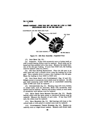 TM 9-1803B 
RA 
ID= C@AR (fig. 15). 
(a) Inspection. A gear with excessively worn or broken teeth, or 
with a scored bearing surface must be replaced. Small nicks can be 
honed and then polished with a fine stone. Measure the inside diam-eter 
of the idle gear bushing. If more than 0.626 inch, the bushing 
must be replaced (step (b), below). 
Place the idle gear in an 
arbor press and, with a suitable driver, press the bushing out of the 
gear. Use a suitable driver to press a new bushing in the idle gear. 
Ream the bushing to from 0.623 to 0.624 inch. 
(8) IDLE GEAR SHAFT AND COUNTERSHAFT (figs. 14 and 15). 
Ridged, scored, or excessively worn, shafts must be replaced. An idle 
gear shaft measuring under 0.6185 inch or countershaft measuring 
under 0.7490 inch must be replaced. 
(9) SYNCHRONIZER(f ig. 13). Blocking rings with worn, broken, 
or nicked teeth, must be discarded. Hubs with excessively worn 
splines must be replaced. Sleeves with broken, nicked, or worn teeth, 
or excessively worn splines, must be replaced. 
( 10) MAIN DRIVE GEAR BEARING ROLLERS (fig. 13). Needle 
bearing rollers with flat spots, pitted, or discolored surfaces must be 
replaced. Measure the diameter of each roller. If less than 0.187 
inch, the rollers must be replaced. 
(11) BALL BEARINGS (fig. 13). Ball bearings with loose or dis-colored 
balls, or with pitted or cracked races must be replaced. 
( 12) COUNTERSHAPT THRUST WASHERS (fig. 14). Replace ex-cessively 
worn or ridged thrust washers. Measure each thrust wash- 
20 
 