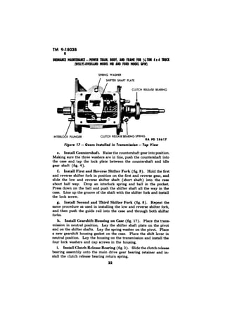 TM 9-18038 
MODE6LP W) 
RA PD 
e. Install Countershaft. Raise the countershaft gear into position. 
Making sure the three washers are in line, push the countershaft into 
the case and tap the lock plate between the countershaft and idle 
gear shaft (fig. 4). 
f. Install First and Reverse Shifter Fork (fig. 8). Hold the first 
and reverse shifter fork in position on the first and reverse gear, and 
slide the low and reverse shifter shaft (short shaft) into the case 
about half way. Drop an interlock spring and ball in the pocket 
Press down on the ball and push the shifter shaft all the way in the 
case. Line up the groove of the shaft with the shifter fork and install 
the lock screw. 
g. Install Second and Third Shifter Fork (fig. 8). Repeat the 
same procedure as used in installing the low and reverse shifter fork, 
and then push the guide rail into the case and through both shifter 
forks. 
h. Install Gearshift Housing on Case (fig. 17). Place the trans-mission 
in neutral position. Lay the shifter shaft plate on the pivot 
and on the shifter shafts. Lay the spring washer on the pivot. Place 
a new gearshift housing gasket on the case. Place the shift lever in 
neutral position. Lay the housing on the transmission and install the 
four lock washers and cap screws in the housing 
i. Install Clutch Release Bearing (fig. 3). Slide the clutch release 
bearing assembly onto the main drive gear bearing retainer and in-stall 
the clutch release bearing return spring. 
22 
 