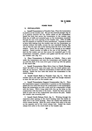 INSTALLATION. 
a. Install Transmission to Transfer Case. Place the transmission 
in position on the transfer case. Be sure the interlock plunger (fig. 4) 
is in position between the two shifter shafts on the transmission. 
Install the bolts that secure the transmission to the transfer case. 
Slide the oil baffle and mainshaft gear on the transmission mainshaft 
through the rear cover opening on the transfer case. (The oil baffle 
was not supplied on vehicles of early manufacture. If grease is found 
to have been leaking from the transfer case into the transmission on 
vehicles without this baffle, reverse the rear mainshaft bearing (fig. 
13) so that the open side of the bearing faces the front of the trans-mission. 
Leave the oil baffle in front of the bearing in its original 
position. Install another oil baffle at the rear of the bearing.) In-stall 
the flat washer and nut that secure the mainshaft gear to the 
transmission mainshaft. Install a new gasket and the rear cover on 
the transfer case (fig. 27). 
b. Place Transmission in Position on Vehicle. Place a jack 
under the transmission and raise the transmission and transfer case 
up until the shaft of the main drive gear is lined up with the splines 
in the clutch disk. 
c. Install Transmission Main Drive Gear to Clutch Housing. 
Insert the shaft of the main drive gear into the clutch splines care-fully, 
do not use force. Slide the transmission in flush with the clutch 
housing. Install the four bolts that secure the transmission to the 
clutch housing. 
d. Install Clutch Shaft to Transfer Case (fig. 6). Push the 
transfer case to the right until the clutch shaft has enough clearance 
to enter the ball joint on the transfer case. 
e. Install Transmission Support Crossmember (fig. 6). Place 
the transmission support crossmember in position on the transmission. 
Install the four bolts that secure the crossmember to the transmission. 
Raise the transmission up with a jack until the crossmember is flush 
with the frame. With a long nosed drift, line up the holes on the 
crossmember with the holes in the frame. Install the three nuts and 
bolts on each end of the crossmember and remove the jack Install 
the transfer case mounting bolt. 
f. Install Clutch Release Fork (fig. 7). Working through the 
inspection plate opening on the clutch housing, insert the clutch re-lease 
fork in the clutch housing. Place the release fork behind the 
clutch release bearing. Slide the clutch release fork cable in the slot 
on the opposite end of the clutch release fork. Install the clutch 
release fork cable to the clutch shaft at the transfer case. 
23 
 