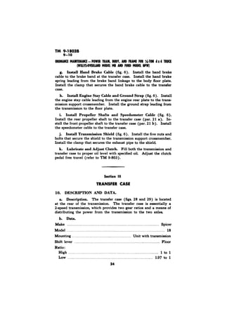 TM 9-18036 
Install Hand Brake Cable (fig. 6). Install the hand brake 
cable to the brake band at the transfer case. Install the hand brake 
spring leading from the brake band linkage to the body floor plate. 
Install the clamp that secures the hand brake cable to the transfer 
case. 
h. Install Engine Stay Cable and Ground Strap (fig. 6). Install 
the engine stay cable leading from the engine rear plate to the trans-mission 
support crossmember. Install the ground strap leading from 
the transmission to the floor plate. 
i. Install Propeller Shafts and Speedometer Cable (fig. 6). 
Install the rear propeller shaft to the transfer case (par. 21 In-stall 
the front propeller shaft to the transfer case (par. 21 b). Install 
the speedometer cable to the transfer case. 
j. Install Transmission Shield (fig. 6). Install the five nuts and 
bolts that secure the shield to the transmission support crossmember. 
Install the clamp that secures the exhaust pipe to the shield. 
k. Lubricate and Adjpst Clutch. Fill both the transmission and 
transfer case to proper oil level with specified oil. Adjust the clutch 
pedal free travel (refer to TM g-803). 
TRANSFER CASE 
10. DESCRIPTION AND DATA. 
a. Description. The transfer case (figs. 28 and 29) is located 
at the rear of the transmission. The transfer case is essentially a 
2apeed transmission, which provides two gear ratios and a means of 
distributing the power from the transmission to the two axles. 
b. Data. 
Make . . . . . . . . . . . . . . . . . . . . . . . . . . . . . . . . . . . . . . . . . . . . . . . . Spicer 
Model . . . . . . . . . . . . . . . . . . . . . . . . . . . . . 18 
Mounting . . . . . . . . . Unit with transmission 
Shift lever . . . . . . . . . . .. . . . . . .. . . .. . . . . . . .. . Floor 
Ratio : 
High ., . . . _. ._.. . .._. . . . . . . . . . . . . . . . . . . . . . . . . . . . . .,.. . . . . . . . . . . . 1 to 1 
Low . . . . . . . . . . . . . . . . . . . . . . . . . . . . . . . . . . . . . . . . . . . . . . . . . . . . . . . . . . . . . . . . . . . . . . . . . . . . . . . . . . . . 1.97 to 1 
24 
 