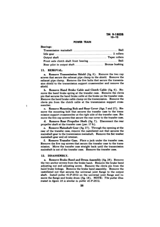 Bearings : 
Transmission mainshaft . . . . . . . . . . . . . . . . . . . . . . . . . . . . . . . . . . . . . . . . . . . . . . . . . . . . . . . . . . . . Ball 
Idle gear . . . . . . . . . . . . . . . . . . . . . . . . . . . . . . . . . . . . . . . . . . . . . . . . . . . . . . . . . . . . . . . . . . . . . . . . . . . . . 2 rollers 
Output shaft . . . . . . . . . . . . . . . . . . . . . . . . . . . . . Taper rollers 
Front axle clutch shaft front bearing., . . . . . . . . . . . . . Ball 
Rear pilot in output shaft., . . . . . . . ., . . . . Bronze bushing 
11. REMOVAL. 
a. Remove Transmission Shield (fig. 6). Remove the two cap 
screws that secure the exhaust pipe clamp to the shield Remove the 
exhaust pipe clamp. Remove the five bolts that secure the transmis-sion 
shield to the transmission support crossmember and remove the 
shield. 
b. Remove Hand Brake Cable and Clutch Cable (fig. 6). Re-move 
the hand brake spring at the transfer case. Remove the clevis 
pin that secures the hand brake cable at the brake on the transfer case. 
Remove the hand brake cable clamp on the transmission. Remove the 
clevis pin from the clutch cable at the transmission support cross-member. 
c. Remove Mounting Bolt and Rear Cover (figs. 7 and 27). Re-move 
the mounting bolt that secures the transfer case to the trans-mission 
support crossmember at the right side of the transfer case. Re-move 
the five cap screws that secure the rear cover to the transfer case. 
d. Remove Rear Propeller Shaft (fig. 7). Disconnect the rear 
propeller shaft at the transfer case (par. 17 b). 
e. Remove Mainshaft Gear (fig. 27). Through the opening at the 
rear of the transfer case, remove the castellated nut that secures the 
mainshaft gear to the transmission mainshaft Remove the flat washer 
mainshaft gear and oil retainer. 
f. Remove Transfer Case. Place a jack under the transfer case. 
Remove the five cap screws that secure the transfer case to the trans-mission. 
Move the transfer case straight back until the transmission 
mainshaft is out of the transfer case. Remove the transfer case. 
12. DISASSEMBLY. 
a. Remove Brake Band and Drum Assembly (fig. 28). Remove 
the two anchor screws from the brake band. Remove the brake band 
adjusting nut and adjusting screw. Remove the clevis pin from the 
hand brake linkage. Remove the brake band assembly. Remove the 
castellated nut that secures the universal joint flange to the output 
shaft. Install puller 41-P-2912 on the universal joint flange and re-move 
the flange and brake drum (fig. 18). NOTE: The puller ~1Zus-trated 
in figure 18 is similar to puller 41-P-2912. 
25 
 