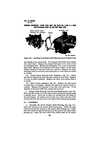 RA PD 28623 
the bushing in the output shaft. If it is greater than 0.627 inch, replace 
the output shaft Replace the output shaft gear if it is worn or has 
any damaged teeth. Replace the sliding gear, if it is worn or has dam-aged 
teeth. Measure the thickness of the thrust washer. If the thrust 
washer thickness is less than 0.103 inch, replace it. Replace the roller 
bearings if they are scored or have flat spots, or if the races are nicked 
or cracked 
(6) UNDER DRIVE SHIFTER FORK ASSEMBLY (fig. 24). Check 
the fork for stripped set screw threads, cracked or bent forks. Replace 
if in any of these conditions. Replace the under drive shifter shaft if 
it is bent. 
(7) SHIFT LEVER ASSEMBLY (fig. 29). Replace the shift levers 
if found bent or damaged. Replace the shift lever spring if bent or 
cracked. Measure the diameter of the shift lever pivot pin. If the 
diameter is less than 0.500 inch, replace the pivot pin. 
c. Output Shaft Bearing Cap Oil Seal Replacement (fig. 20). 
Drive the old oil seal out of the output shaft bearing cap housing, using 
a suitable driver. Drive the oil seals out, working from the inside of 
the cap housing. To install a new oil seal, use a driver the size of the 
oil seal and drive the new seal in the output shaft bearing cap housing. 
14. ASSEMBLY. 
a. Assemble the Front Output Shaft Bearing Cap (fig. 21). 
Insert the bearing in the output shaft bearing cap. Install the snap 
ring that secures the bearing in the output shaft bearing cap. Insert 
the clutch shaft through the bearing from the inside of the output shaft 
bearing cap. Insert the front wheel drive shifter shaft in the output 
30 
 