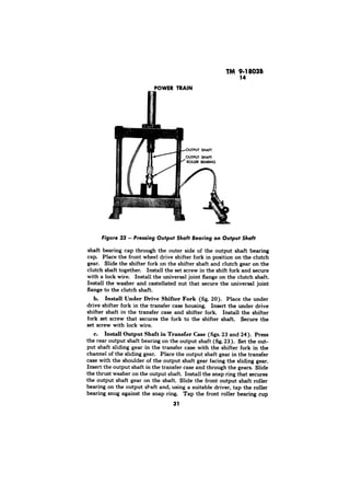 POWER TRAIN 
ouTPlrl SHAFT 
Figure 23 - Pressing Output Shaft Bearing on Output Shaft 
shaft bearing cap through the outer side of the output shaft bearing 
cap. Place the front wheel drive shifter fork in position on the clutch 
gear. Slide the shifter fork on the shifter shaft and clutch gear on the 
clutch shaft together. Install the set screw in the shift fork and secure 
with a lock wire. Install the universal joint flange on the clutch shaft. 
Install the washer and castellated nut that secure the universal joint 
flange to the clutch shaft. 
b. Install Under Drive Shifter Fork (fig. 20). Place the under 
drive shifter fork in the transfer case housing. Insert the under drive 
shifter shaft in the transfer case and shifter fork. Install the shifter 
fork set screw that secures the fork to the shifter shaft. Secure the 
set screw with lock wire. 
c. Install Output Shaft in Transfer Case (figs. 23 and 24). Press 
the rear output shaft bearing on the output shaft (fig. 23). Set the out-put 
shaft sliding gear in the transfer case with the shifter fork in the 
channel of the sliding gear. Place the output shaft gear in the transfer 
case with the shoulder of the output shaft gear facing the sliding gear. 
Insert the output shaft in the transfer case and through the gears. Slide 
the thrust washer on the output shaft. Install the snap ring that secures 
the output shaft gear on the shaft Slide the front output shaft roller 
bearing on the output shaft and, using a suitable driver, tap the roller 
bearing snug against the snap ring. Tap the front roller bearing cup 
31 
 