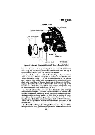 TM 9-1803B 
14 
POWER TRAIN 
RAA’NER 
RA 
Bottom Cover and Mainshaft Gear - Exploded View 
in the transfer case until the cup is slightly below flush with the transfer 
case. Tap the rear bearing cup in the transfer case until the cup is 
approximately l/s inch from the transfer case surface. 
d. Install Front Output Shaft Bearing Cap to Transfer Case 
(figs. 2 1 and 22). Pla’ce a new gasket in position on the transfer case. 
Install the interlock (fig. 21) in the interlock opening on the bearing 
cap. Slide the front output shaft bearing cap on the under drive shifter 
shaft, being careful not to damage the oil seal in the output shaft bear-ing 
cap. Install the five bolts that secure the front bearing cap to the 
transfer case. Install the poppet ball, poppet spring and poppet plug 
on both sides of the front bearing cap (fig. 2 1). 
e. Install Intermediate Gear (fig. 25). Insert the roller bearings 
in the intermediate gear. Place the thrust washers in the transfer case, 
with the side having the bronze facing, toward the intermediate gear. 
Apply grease to the thrust washers to hold them in position, if neces-sary. 
Place the intermediate gear between the thrust washers in the 
transfer case. Install the intermediate gear shaft in the transfer case. 
Install the lock plate that secures the intermediate gear shaft to the 
transfer case. 
f. Install Rear Output Shaft Cap to Transfer Case (fig. 26). Slide 
the speedometer drive gear on the output shaft. Install the oil seal in 
35 
 