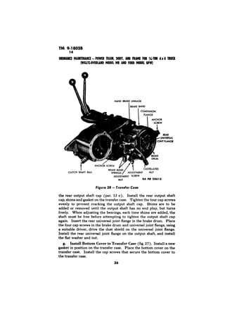 RI PD 28613 
the rear output shaft cap (par. 13 c). Install the rear output shaft 
cap, shims and gasket on the transfer case. Tighten the four cap screws 
evenly to prevent cracking the output shaft cap. Shims are to be 
added or removed until the output shaft has no end play, but turns 
freely. When adjusting the bearings, each time shims are added, the 
shaft must be free before attempting to tighten the output shaft cap 
again. Insert the rear universal joint flange in the brake drum. Place 
the four cap screws in the brake drum and universal joint flange, using 
a suitable driver, drive the dust shield on the universal joint flange. 
Install the rear universal joint flange on the output shaft, and install 
the flat washer and nut. 
g. Install Bottom Cover to Transfer Case (fig. 27). Install a new 
gasket in position on the transfer case. Place the bottom cover on the 
transfer case. Install the cap screws that secure the bottom cover to 
the transfer case. 
36 
 