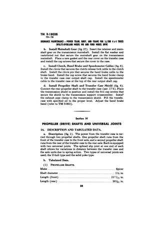 TM 9-18038 
b. Install Mainehaft Gear (fig. 27). Insert the retainer and main-shaft 
gear on the transmission mainshaft. Install the flat washer and 
castellated nut that secure the mainshaft gear on the transmission 
mainshaft. Place a new gasket and the rear cover on the transfer case 
and install the cap screws that secure the cover to the case. 
c. Install Clutch, Hand Brake and Speedometer Cables (fig. 6). 
Install the clevis that secures the clutch release fork cable to the clutch 
shaft. Install the clevis pin that secures the hand brake cable to the 
brake band. Install the cap screw that secures the hand brake clamp 
to the transfer case rear output shaft cap. Install the speedometer 
cable to the transfer case at the top of the rear output shaft cap. 
d. Install Propeller Shaft and Transfer Case Shield (fig. 6). 
Connect the rear propeller shaft to the transfer case (par. 17 b). Place 
the transmission shield in position and install the five cap screws that 
secure the shield to the transmission support crossmember. Install 
the exhaust pipe clamp to the transmission shield. Fill the transfer 
case with specified oil to the proper level. Adjust the hand brake 
band (refer to TM 9-803). 
PROPELLER (DRIVE) SHAFTS AND UNIVERSAL JOINTS 
16. DESCRIPTION AND TABULATED DATA. 
a. Description (fig. 2). The power from the transfer case is car-ried 
through two propeller shafts One propeller shaft runs from the 
front of the transfer case to the front axle, and a second propeller shaft 
runs from the rear of the transfer case to the rear axle. Each is equipped 
with two universal joints. The splined slip joint at one end of each 
shaft allows for variations in distance between the transfer case and 
the axle units due to spring action. Two types of universal joints are 
used; the U-bolt type and the solid yoke type. 
b. Tabulated Data. 
(1) PROPELLER SHAFTS. 
Make . . . . . . . . . . . . . . . . . . . . . . . . . . . . . . . . . . . . . . . . . . . . . Spicer 
Shaft diameter . . . . . . . . . . . . . . . . . . . . . . . . . . . . . . . . . . . . . . . . . . . . . . . . . . . . . . . . . . . . . . . . . 1% in. 
Length (front) . . . . . . . . . . . . . . . . . . . . . . . . . . . . . . . . . . . . . . . . . . . . . . . . . . . . . . . . . . . . . . . . . . . . . . 2111/1a in. 
Length (rear) . . . . . . . . . . . . . . . . . . . . . . . . . . . . . . . . . . . . . . ,...... . . . . . . . . . . . . . . 201/3a in. 
38 
 