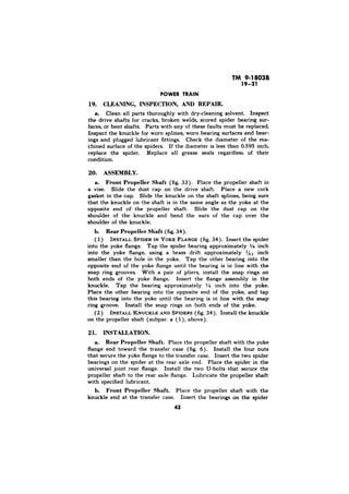 TM 9-1803B 
19-21 
CLEANING, INSPECTION, AND REPAIR. 
a. Clean all parts thoroughly with dry-cleaning solvent. Inspect 
the drive shafts for cracks, broken welds, scored spider bearing sur-faces, 
or bent shafts. Parts with any of these faults must be replaced. 
Inspect the knuckle for worn splines, worn bearing surfaces and bear-ings 
and plugged lubricant fittings. Check the diameter of the ma-chined 
surface of the spiders. If the diameter is less than 0.595 inch, 
replace the spider. Replace all grease seals regardless of their 
condition. 
20. ASSEMBLY. 
a. Front PropeIier Shaft (fig. 33). Place the propeller shaft in 
a vise. Slide the dust cap on the drive shaft. Place a new cork 
gasket in the cap. Slide the knuckle on the shaft splines, being sure 
that the knuckle on the shaft is in the same angle as the yoke at the 
opposite end of the propeller shaft. Slide the dust cap on the 
shoulder of the knuckle and bend the ears of the cap over the 
shoulder of the knuckle. 
Rear Propeller Shaft (fig. 34). 
( 1) INSTALL SPIDER IN YOKE FLANGE (fig. 34). Insert the spider 
into the yoke flange. Tap the spider bearing approximately ‘/4 inch 
into the yoke flange, using a brass drift approximately %s inch 
smaller than the hole in the yoke. Tap the other bearing into the 
opposite end of the yoke flange until the bearing is in line with the 
snap ring grooves. With a pair of pliers, install the snap rings on 
both ends of the yoke flange. Insert the flange assembly in the 
knuckle. Tap the bearing approximately i/4 inch into the yoke. 
Place the other bearing into the opposite end of the yoke, and tap 
this bearing into the yoke until the bearing is in line with the snap 
ring groove. Install the snap rings on both ends of the yoke. 
(2) INSTALL KNUCKLE AND SPIDERS (fig. 34). Install the knuckle 
on the propeller shaft (subpar. a ( l), above). 
2 INSTALLATION. 
a. Rear Propeller Shaft. Place the propeller shaft with the yoke 
flange end toward the transfer case (fig. 6). Install the four nuts 
that secure the yoke flange to the transfer case. Insert the two spider 
bearings on the spider at the rear axle end. Place the spider in the 
universal joint rear flange. Install the two U-bolts that secure the 
propeller shaft to the rear axle flange. Lubricate the propeller shaft 
with specified lubricant. 
Front Propeller Shaft. Place the propeller shaft with the 
knuckle end at the transfer case. Insert the bearings on the spider 
43 
 