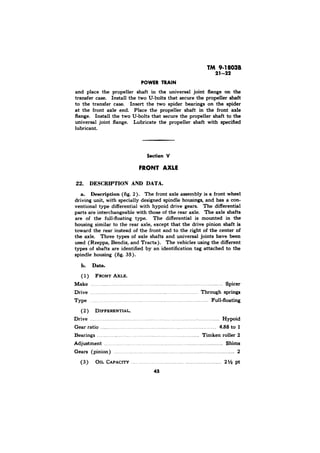 and place the propeller shaft in the universal joint flange on the 
transfer case. Install the two U-bolts that secure the propeller shaft 
to the transfer case. Insert the two spider bearings on the spider 
at the front axle end. Place the propeller shaft in the front axle 
flange. Install the two U-bolts that secure the propeller shaft to the 
universal joint flange. Lubricate the propeller shaft with specified 
lubricant. 
Section V 
2). The front axle assembly is a front wheel 
driving unit, with specially designed spindle housings, and has a con-ventional 
type differential with hypoid drive gears. The differential 
parts are interchangeable with those of the rear axle. The axle shafts 
are of the full-floating type. The differential is mounted in the 
housing similar to the rear axle, except that the drive pinion shaft is 
toward the rear instead of the front and to the right of the center of 
the axle. Three types of axle shafts and universal joints have been 
used (Rzeppa, Bendix, and Tracta). The vehicles using the different 
types of shafts are identified by an identification tag attached to the 
spindle housing (fig. 35). 
1) 
Make _. Spicer 
Drive _. _. . Through springs 
Type . Full-floating 
( 2 ) 
_. . . Hypoid 
Gear ratio ._..._...__..._.....,. .._... ,._.............__..... I ._......_........_........ 4.88 
Bearings ._ _. . . Timken roller 2 
Adjustment _. _. . . . . Shims 
Gears (pinion) __. . . ._. _. . . . . . . . . . . . . 2 
(3) _. . . . . . , . . . pt 
 